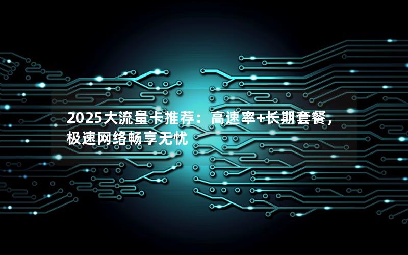 2025大流量卡推荐：高速率+长期套餐，极速网络畅享无忧