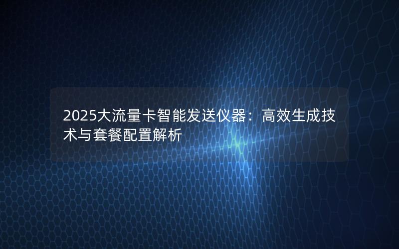2025大流量卡智能发送仪器：高效生成技术与套餐配置解析