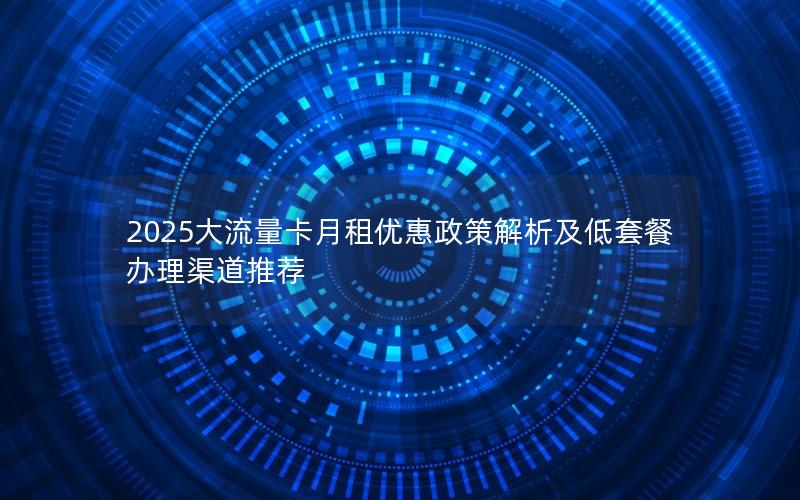 2025大流量卡月租优惠政策解析及低套餐办理渠道推荐