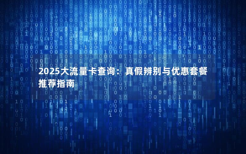 2025大流量卡查询：真假辨别与优惠套餐推荐指南