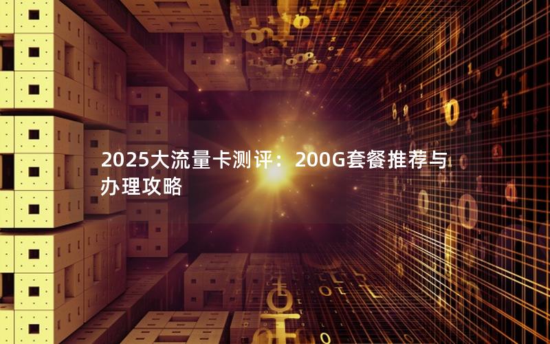 2025大流量卡测评：200G套餐推荐与办理攻略