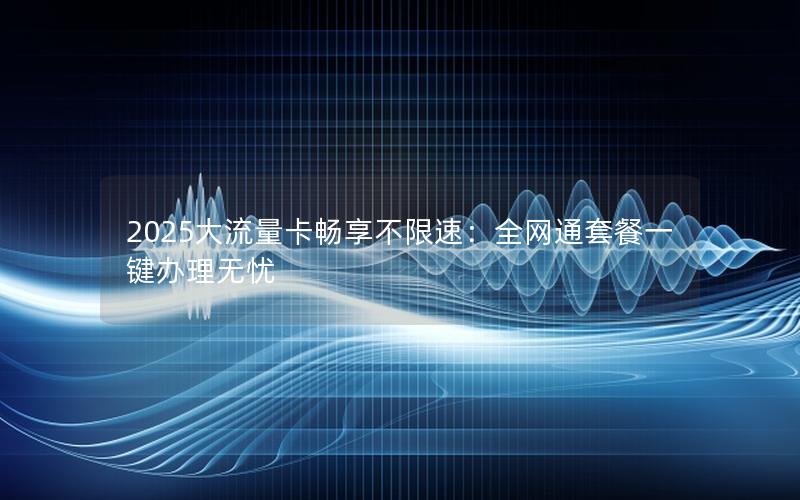 2025大流量卡畅享不限速：全网通套餐一键办理无忧