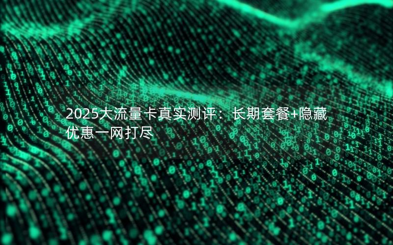 2025大流量卡真实测评：长期套餐+隐藏优惠一网打尽