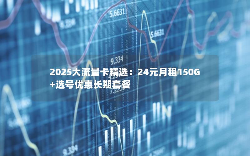 2025大流量卡精选：24元月租150G+选号优惠长期套餐