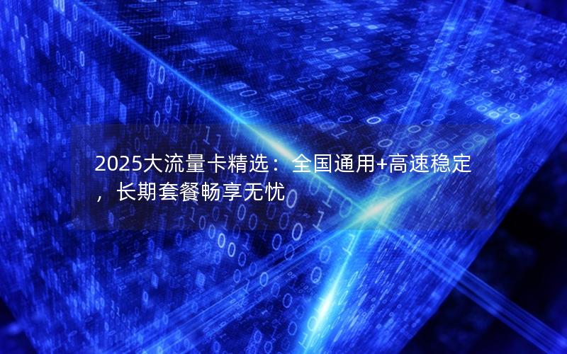 2025大流量卡精选：全国通用+高速稳定，长期套餐畅享无忧
