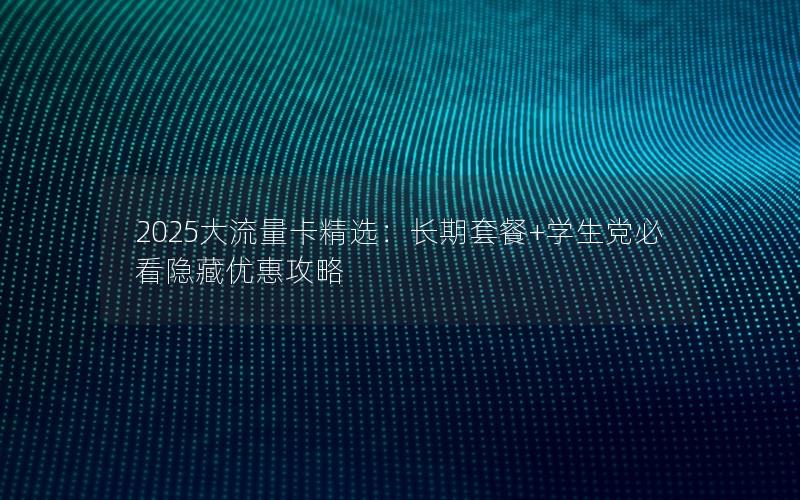 2025大流量卡精选：长期套餐+学生党必看隐藏优惠攻略