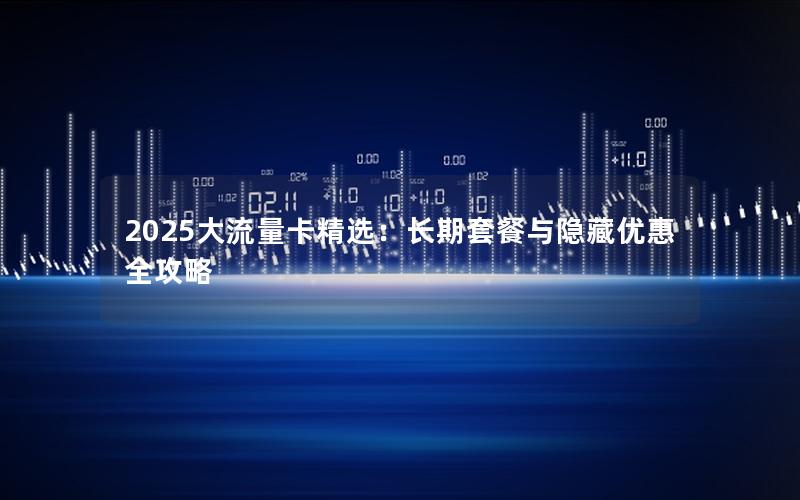 2025大流量卡精选：长期套餐与隐藏优惠全攻略
