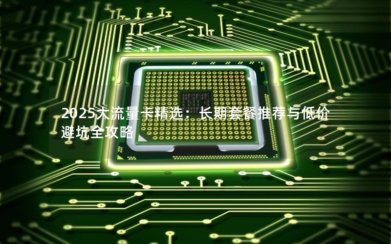 2025大流量卡精选：长期套餐推荐与低价避坑全攻略