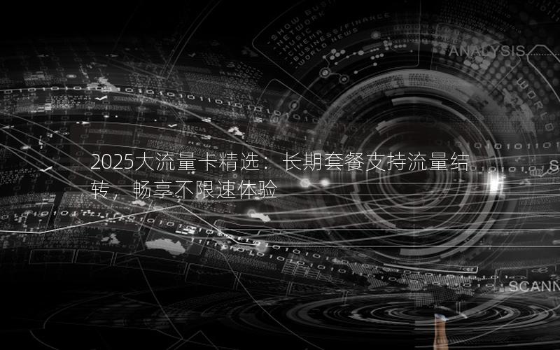 2025大流量卡精选：长期套餐支持流量结转，畅享不限速体验