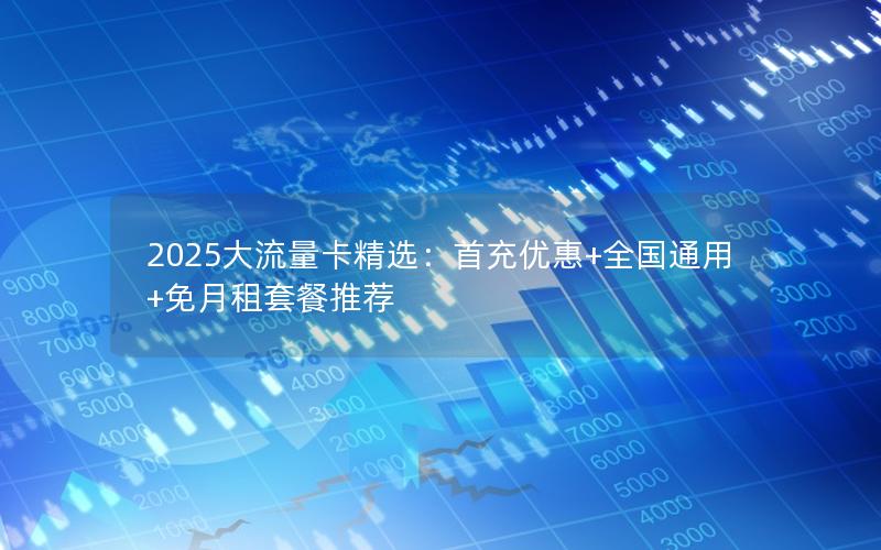 2025大流量卡精选：首充优惠+全国通用+免月租套餐推荐