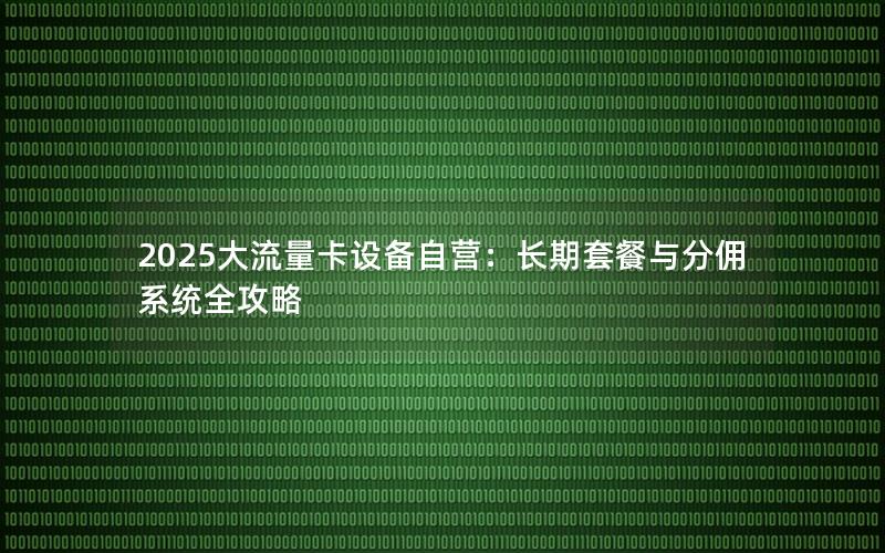 2025大流量卡设备自营：长期套餐与分佣系统全攻略