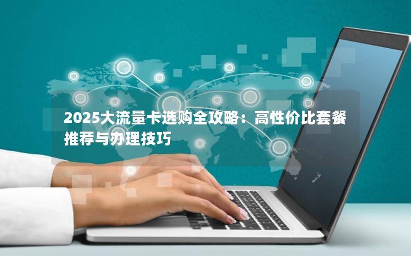 2025大流量卡选购全攻略：高性价比套餐推荐与办理技巧