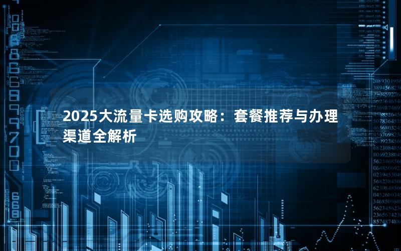 2025大流量卡选购攻略：套餐推荐与办理渠道全解析
