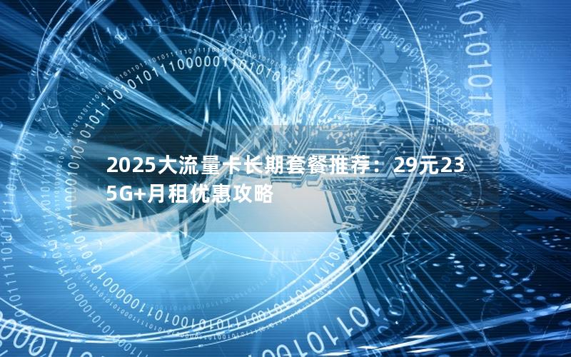 2025大流量卡长期套餐推荐：29元235G+月租优惠攻略