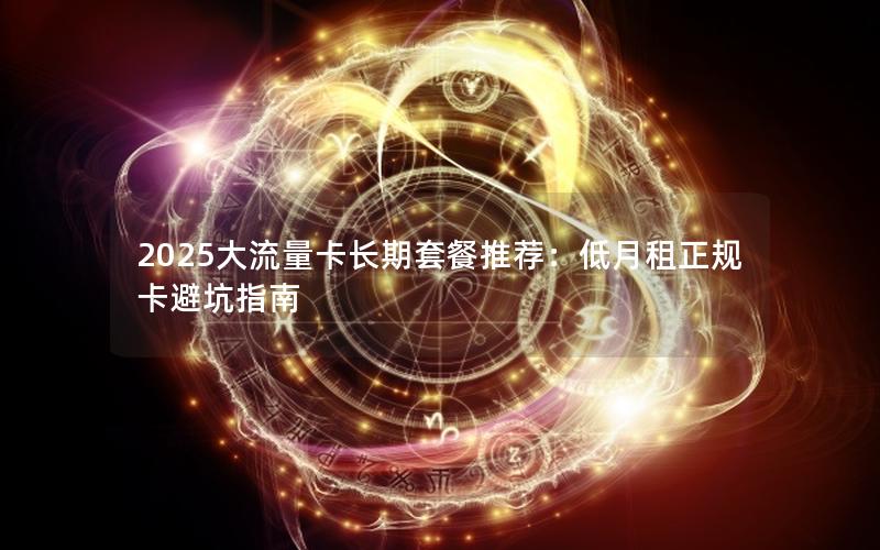 2025大流量卡长期套餐推荐：低月租正规卡避坑指南