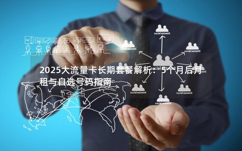 2025大流量卡长期套餐解析：5个月后月租与自选号码指南