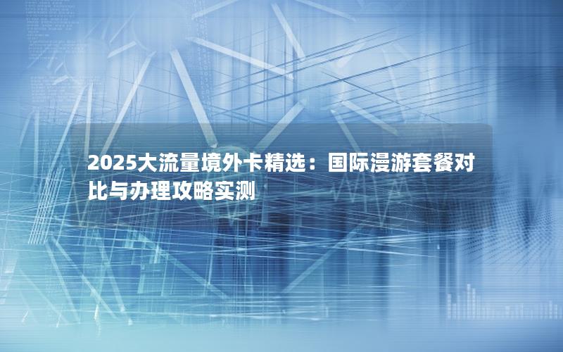 2025大流量境外卡精选：国际漫游套餐对比与办理攻略实测