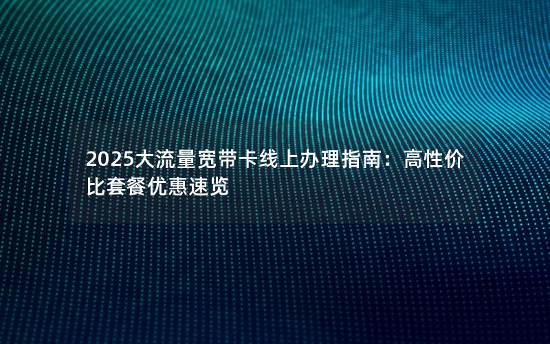 2025大流量宽带卡线上办理指南：高性价比套餐优惠速览