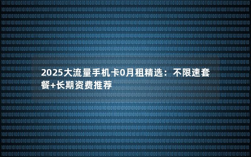 2025大流量手机卡0月租精选：不限速套餐+长期资费推荐