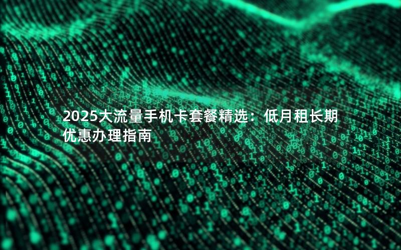 2025大流量手机卡套餐精选：低月租长期优惠办理指南