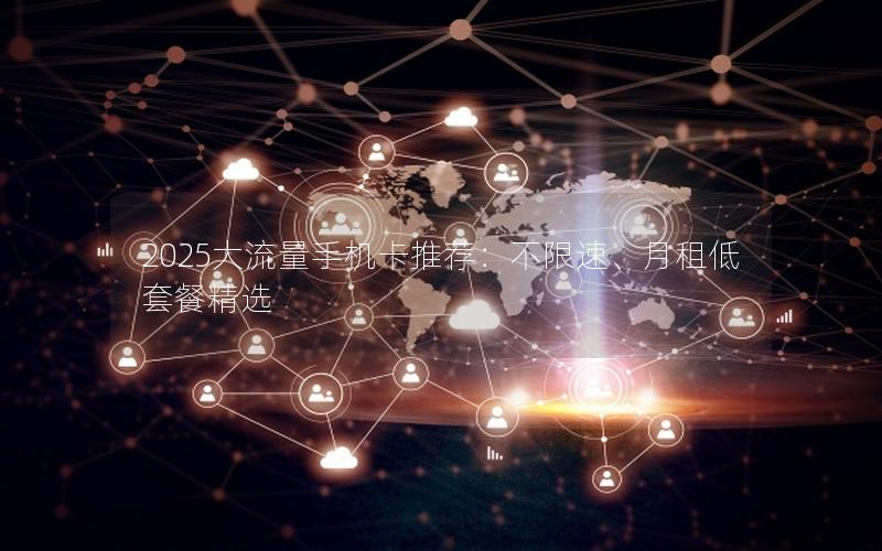 2025大流量手机卡推荐：不限速、月租低套餐精选