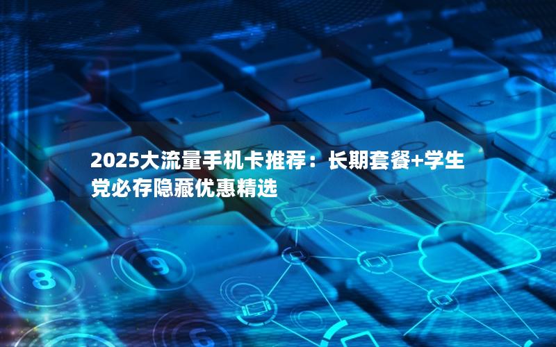 2025大流量手机卡推荐：长期套餐+学生党必存隐藏优惠精选
