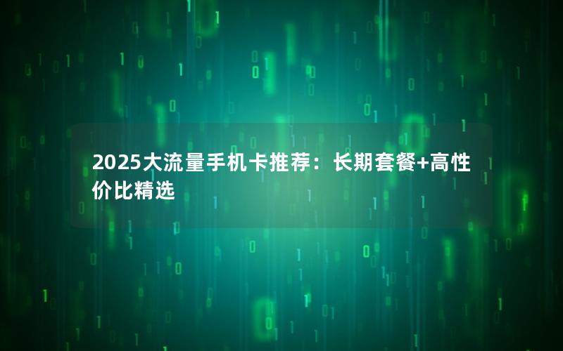 2025大流量手机卡推荐：长期套餐+高性价比精选