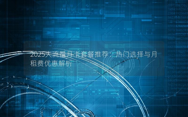 2025大流量月卡套餐推荐：热门选择与月租费优惠解析
