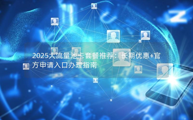 2025大流量池卡套餐推荐：长期优惠+官方申请入口办理指南