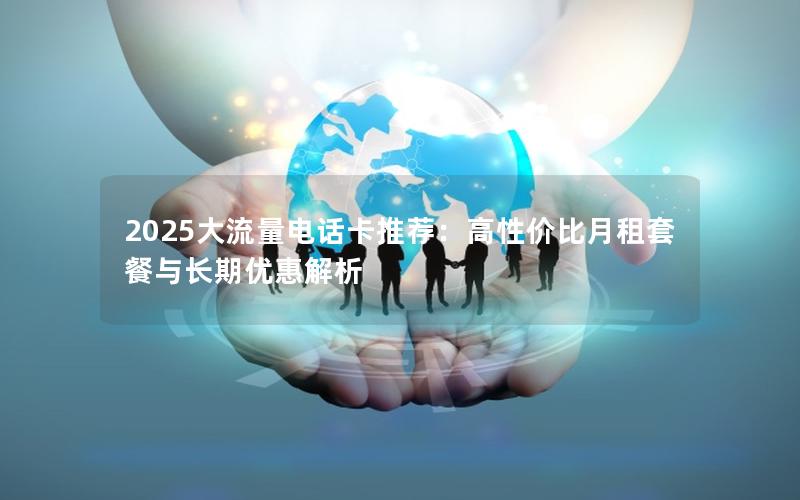 2025大流量电话卡推荐：高性价比月租套餐与长期优惠解析