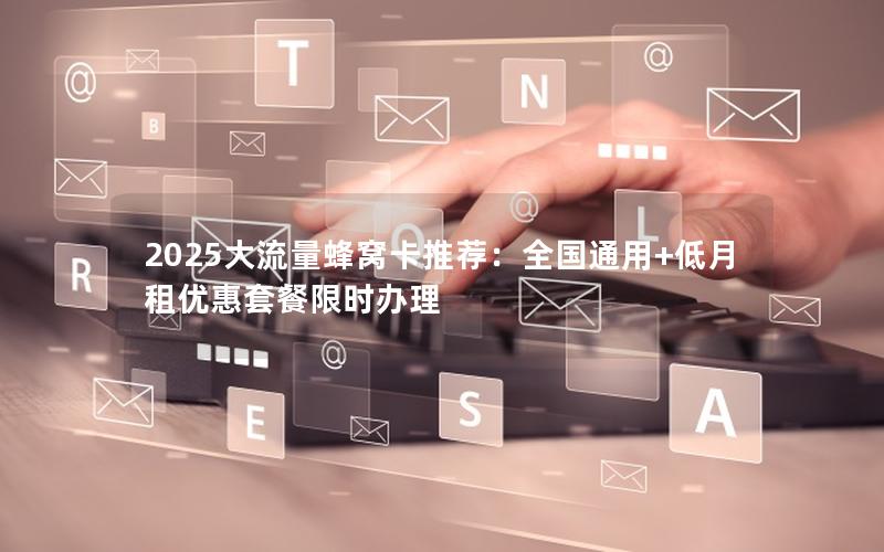 2025大流量蜂窝卡推荐：全国通用+低月租优惠套餐限时办理