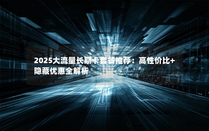 2025大流量长期卡套餐推荐：高性价比+隐藏优惠全解析