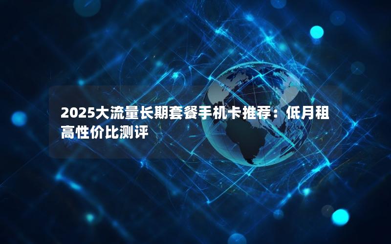 2025大流量长期套餐手机卡推荐：低月租高性价比测评