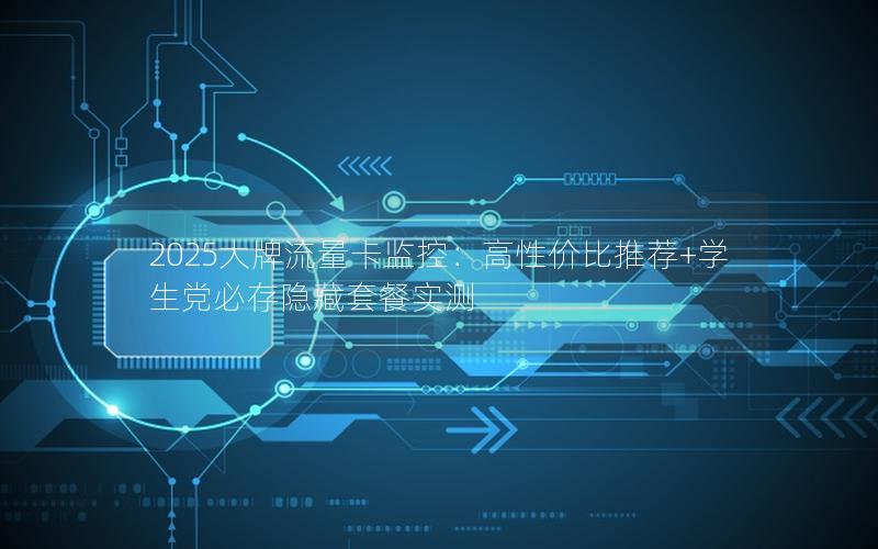 2025大牌流量卡监控：高性价比推荐+学生党必存隐藏套餐实测