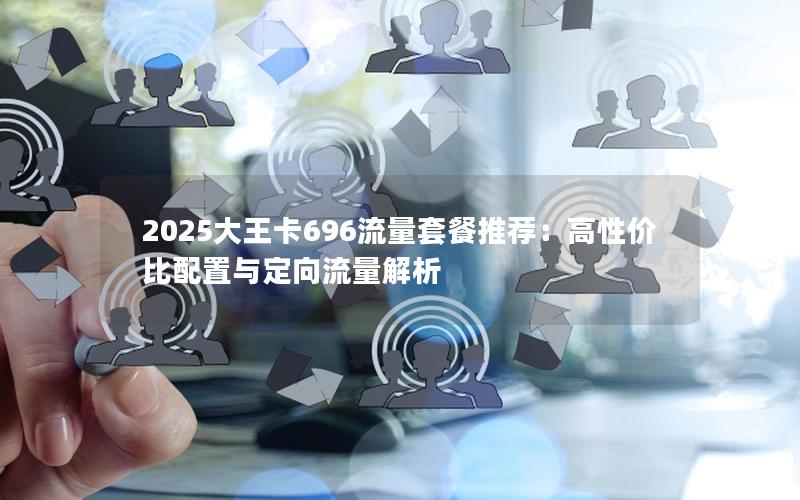 2025大王卡696流量套餐推荐：高性价比配置与定向流量解析
