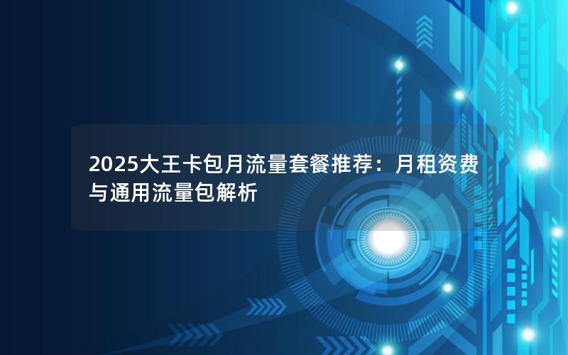 2025大王卡包月流量套餐推荐：月租资费与通用流量包解析