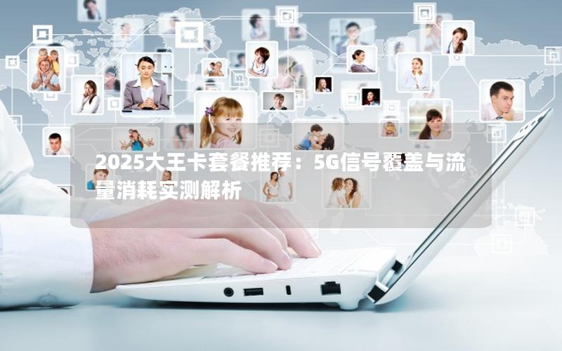 2025大王卡套餐推荐：5G信号覆盖与流量消耗实测解析