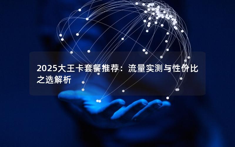 2025大王卡套餐推荐：流量实测与性价比之选解析