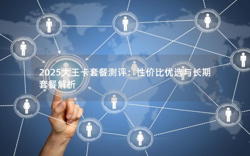 2025大王卡套餐测评：性价比优选与长期套餐解析