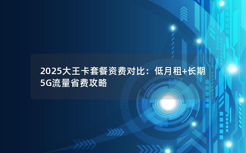 2025大王卡套餐资费对比：低月租+长期5G流量省费攻略