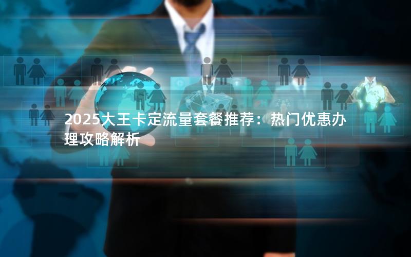 2025大王卡定流量套餐推荐：热门优惠办理攻略解析
