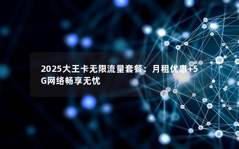 2025大王卡无限流量套餐：月租优惠+5G网络畅享无忧