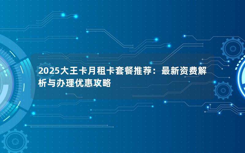 2025大王卡月租卡套餐推荐：最新资费解析与办理优惠攻略