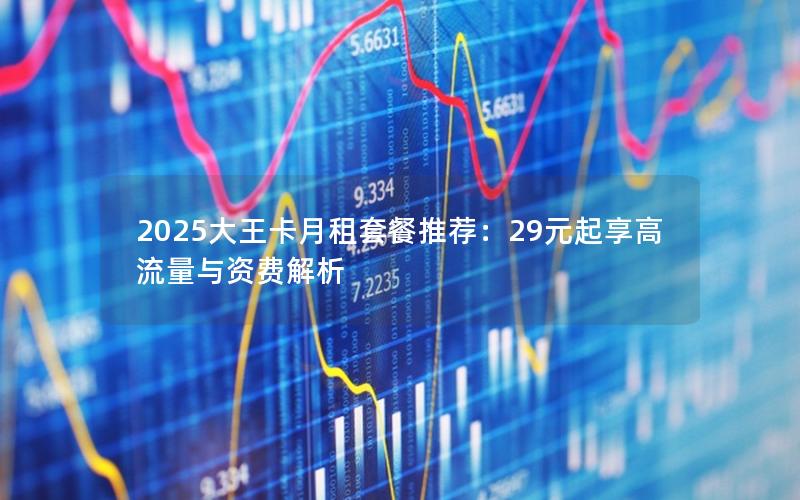 2025大王卡月租套餐推荐：29元起享高流量与资费解析