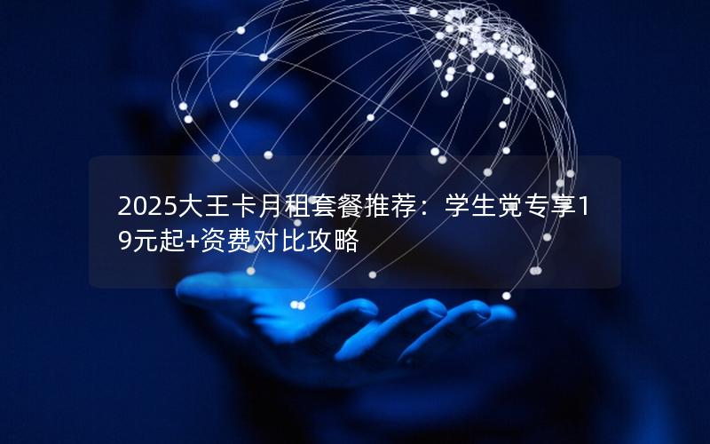 2025大王卡月租套餐推荐：学生党专享19元起+资费对比攻略