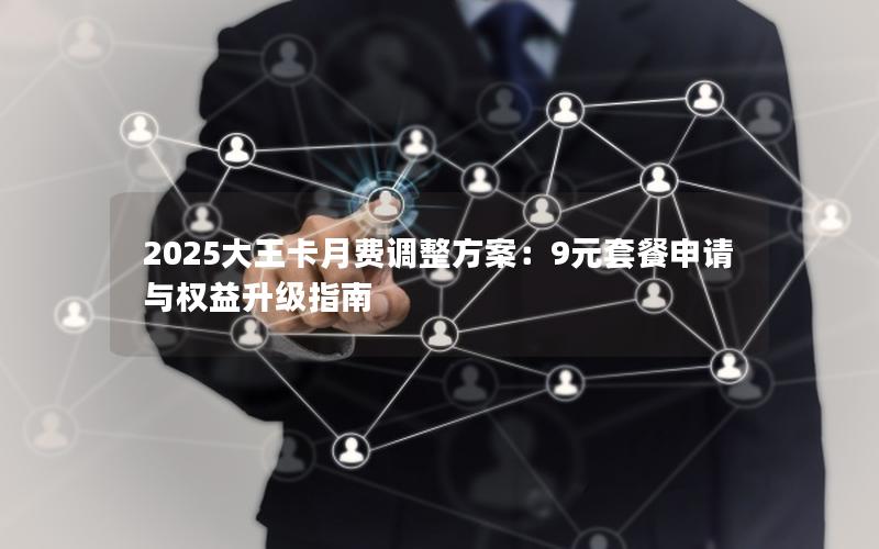 2025大王卡月费调整方案：9元套餐申请与权益升级指南