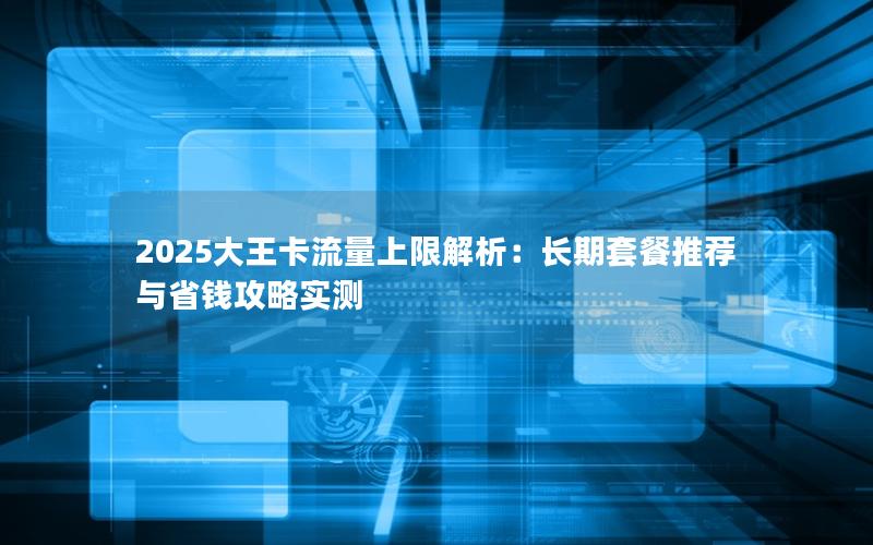 2025大王卡流量上限解析：长期套餐推荐与省钱攻略实测