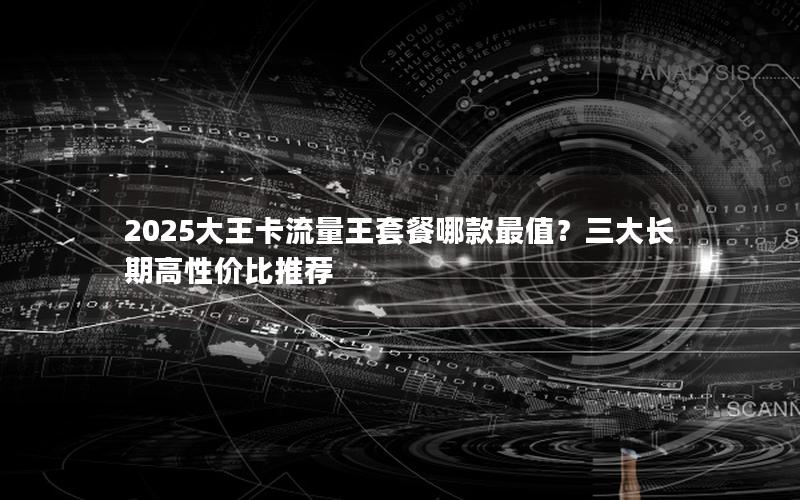 2025大王卡流量王套餐哪款最值？三大长期高性价比推荐