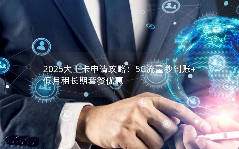 2025大王卡申请攻略：5G流量秒到账+低月租长期套餐优惠