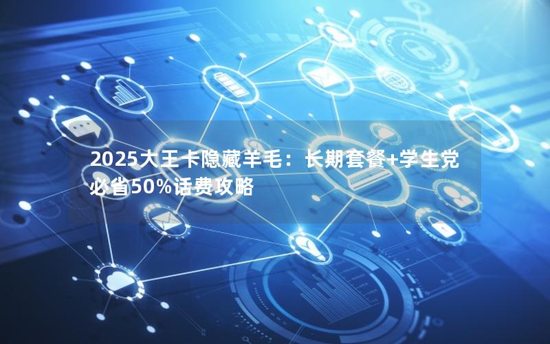 2025大王卡隐藏羊毛：长期套餐+学生党必省50%话费攻略